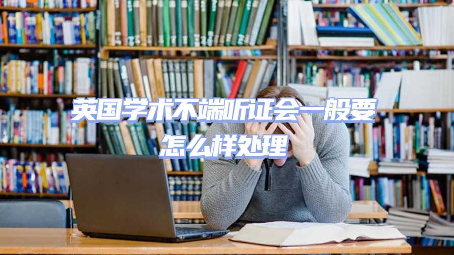 英國學術不端聽證會一般要怎么樣處理